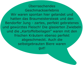 Überraschendes Geschmackserlebnis Wir waren spontan hier gelandet und hatten das Braumeistersteak und den Bendorfer Jung - zartes, perfekt gebratenes und gewürztes Fleisch! Die glasierten Zwiebeln und die „Kartoffelbeilagen" waren mit den frischen Kräutern ebenso perfekt abgeschmeckt. Auch die selbstgebrauten Biere waren gut!