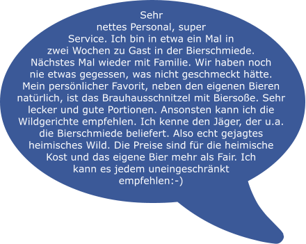 Sehr nettes Personal, super Service. Ich bin in etwa ein Mal in zwei Wochen zu Gast in der Bierschmiede. Nächstes Mal wieder mit Familie. Wir haben noch nie etwas gegessen, was nicht geschmeckt hätte. Mein persönlicher Favorit, neben den eigenen Bieren natürlich, ist das Brauhausschnitzel mit Biersoße. Sehr lecker und gute Portionen. Ansonsten kann ich die Wildgerichte empfehlen. Ich kenne den Jäger, der u.a. die Bierschmiede beliefert. Also echt gejagtes heimisches Wild. Die Preise sind für die heimische Kost und das eigene Bier mehr als Fair. Ich  kann es jedem uneingeschränkt  empfehlen:-)