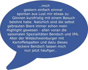 …mich gestern einfach einmal spontan aus Lust mir etwas zu Gönnen kurzfristig mit einem Besuch belohnt habe. Natürlich sind die selbst gebrauten Biere immer schon mein Highlight gewesen - allen voran die saisonalen Spezialitäten Bendsch und IPA. Aber der Wildschweinburger mit Kartoffelspalten und dazu dieses leckere Bendsch lassen mich nun jetzt häufiger…