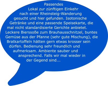 Passendes Lokal zur zünftigen Einkehr  nach einer Rheinsteig-Wanderung gesucht und hier gefunden. Isotonische Getränke und eine passende Speisekarte, die mal nicht standardisierte Gerichte anbietet. Leckere Bierssoße zum Brauhausschnitzel, buntes Gemüse aus der Pfanne (sehr gute Mischung), die Bratkartoffeln hätten gern etwas krosser sein dürfen. Bedienung sehr freundlich und aufmerksam. Ambiente sauber und ansprechend. Falls wir mal wieder in der Gegend sind...