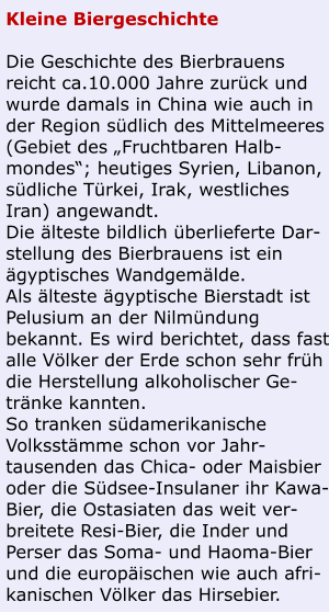 Kleine Biergeschichte  Die Geschichte des Bierbrauens reicht ca.10.000 Jahre zurück und wurde damals in China wie auch in der Region südlich des Mittelmeeres (Gebiet des „Fruchtbaren Halb-mondes“; heutiges Syrien, Libanon, südliche Türkei, Irak, westliches Iran) angewandt. Die älteste bildlich überlieferte Dar-stellung des Bierbrauens ist ein ägyptisches Wandgemälde. Als älteste ägyptische Bierstadt ist Pelusium an der Nilmündung bekannt. Es wird berichtet, dass fast alle Völker der Erde schon sehr früh die Herstellung alkoholischer Ge-tränke kannten. So tranken südamerikanische Volksstämme schon vor Jahr-tausenden das Chica- oder Maisbier oder die Südsee-Insulaner ihr Kawa-Bier, die Ostasiaten das weit ver-breitete Resi-Bier, die Inder und Perser das Soma- und Haoma-Bier und die europäischen wie auch afri-kanischen Völker das Hirsebier.