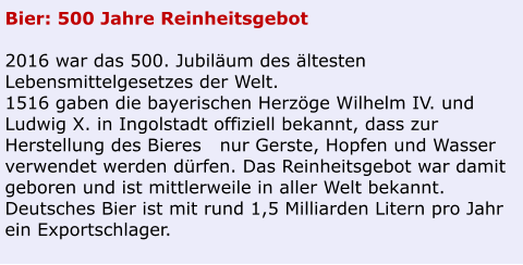 Bier: 500 Jahre Reinheitsgebot  2016 war das 500. Jubiläum des ältesten Lebensmittelgesetzes der Welt. 1516 gaben die bayerischen Herzöge Wilhelm IV. und Ludwig X. in Ingolstadt offiziell bekannt, dass zur Herstellung des Bieres   nur Gerste, Hopfen und Wasser verwendet werden dürfen. Das Reinheitsgebot war damit geboren und ist mittlerweile in aller Welt bekannt. Deutsches Bier ist mit rund 1,5 Milliarden Litern pro Jahr ein Exportschlager.