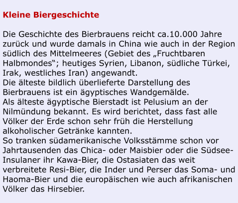 Kleine Biergeschichte  Die Geschichte des Bierbrauens reicht ca.10.000 Jahre zurück und wurde damals in China wie auch in der Region südlich des Mittelmeeres (Gebiet des „Fruchtbaren Halbmondes“; heutiges Syrien, Libanon, südliche Türkei, Irak, westliches Iran) angewandt. Die älteste bildlich überlieferte Darstellung des Bierbrauens ist ein ägyptisches Wandgemälde. Als älteste ägyptische Bierstadt ist Pelusium an der Nilmündung bekannt. Es wird berichtet, dass fast alle Völker der Erde schon sehr früh die Herstellung  alkoholischer Getränke kannten. So tranken südamerikanische Volksstämme schon vor Jahrtausenden das Chica- oder Maisbier oder die Südsee-Insulaner ihr Kawa-Bier, die Ostasiaten das weit verbreitete Resi-Bier, die Inder und Perser das Soma- und Haoma-Bier und die europäischen wie auch afrikanischen Völker das Hirsebier.